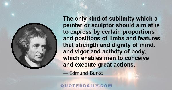 The only kind of sublimity which a painter or sculptor should aim at is to express by certain proportions and positions of limbs and features that strength and dignity of mind, and vigor and activity of body, which