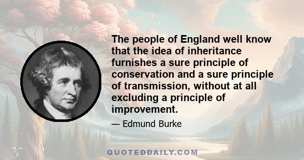 The people of England well know that the idea of inheritance furnishes a sure principle of conservation and a sure principle of transmission, without at all excluding a principle of improvement.