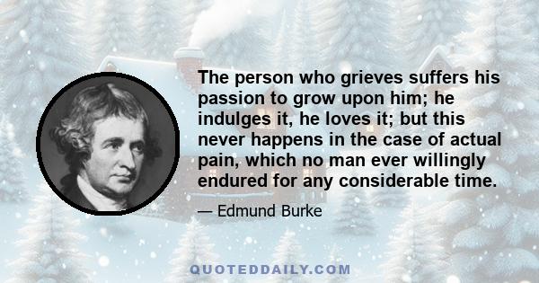 The person who grieves suffers his passion to grow upon him; he indulges it, he loves it; but this never happens in the case of actual pain, which no man ever willingly endured for any considerable time.