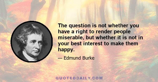 The question is not whether you have a right to render people miserable, but whether it is not in your best interest to make them happy.