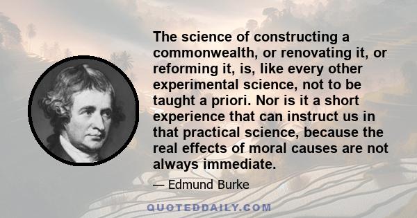 The science of constructing a commonwealth, or renovating it, or reforming it, is, like every other experimental science, not to be taught a priori. Nor is it a short experience that can instruct us in that practical