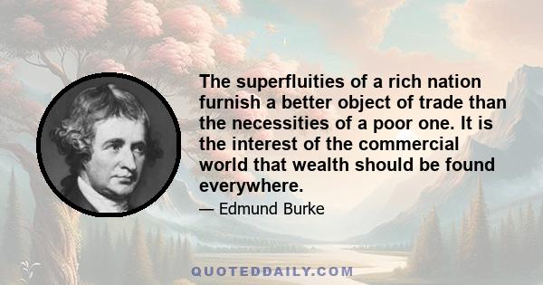 The superfluities of a rich nation furnish a better object of trade than the necessities of a poor one. It is the interest of the commercial world that wealth should be found everywhere.