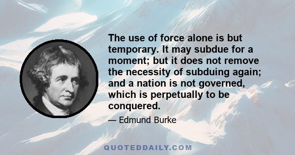 The use of force alone is but temporary. It may subdue for a moment; but it does not remove the necessity of subduing again; and a nation is not governed, which is perpetually to be conquered.