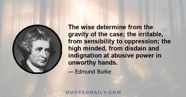 The wise determine from the gravity of the case; the irritable, from sensibility to oppression; the high minded, from disdain and indignation at abusive power in unworthy hands.