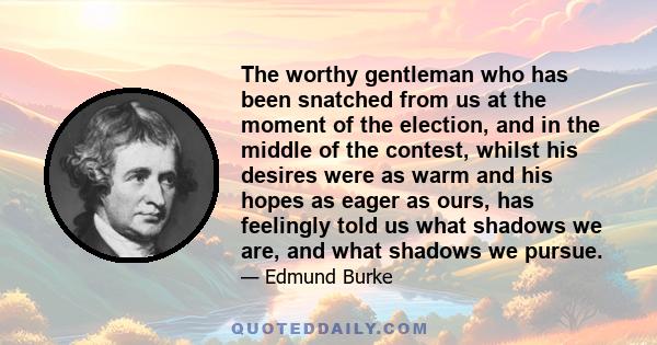 The worthy gentleman who has been snatched from us at the moment of the election, and in the middle of the contest, whilst his desires were as warm and his hopes as eager as ours, has feelingly told us what shadows we