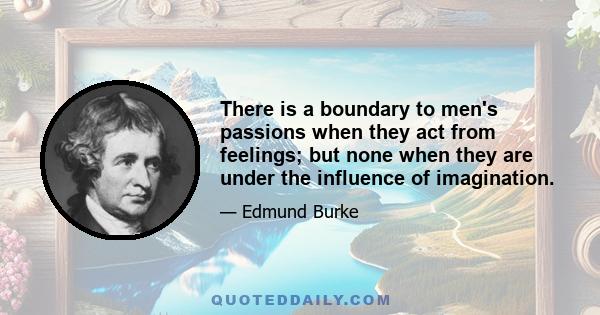 There is a boundary to men's passions when they act from feelings; but none when they are under the influence of imagination.