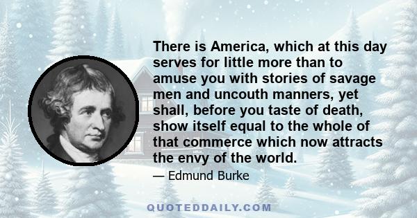 There is America, which at this day serves for little more than to amuse you with stories of savage men and uncouth manners, yet shall, before you taste of death, show itself equal to the whole of that commerce which