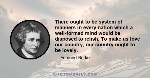 There ought to be system of manners in every nation which a well-formed mind would be disposed to relish. To make us love our country, our country ought to be lovely.