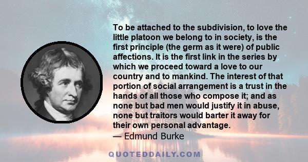 To be attached to the subdivision, to love the little platoon we belong to in society, is the first principle (the germ as it were) of public affections. It is the first link in the series by which we proceed toward a