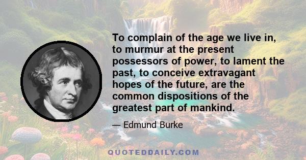 To complain of the age we live in, to murmur at the present possessors of power, to lament the past, to conceive extravagant hopes of the future, are the common dispositions of the greatest part of mankind.