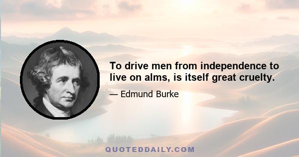 To drive men from independence to live on alms, is itself great cruelty.