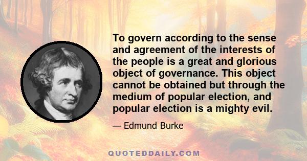 To govern according to the sense and agreement of the interests of the people is a great and glorious object of governance. This object cannot be obtained but through the medium of popular election, and popular election 