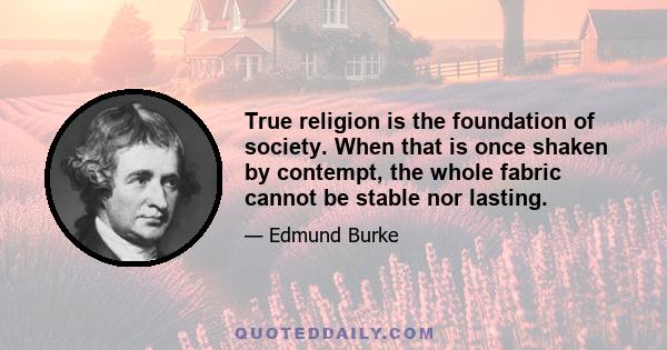 True religion is the foundation of society. When that is once shaken by contempt, the whole fabric cannot be stable nor lasting.