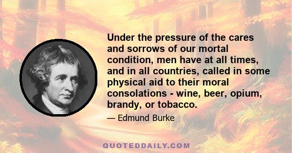 Under the pressure of the cares and sorrows of our mortal condition, men have at all times, and in all countries, called in some physical aid to their moral consolations - wine, beer, opium, brandy, or tobacco.