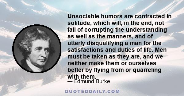 Unsociable humors are contracted in solitude, which will, in the end, not fail of corrupting the understanding as well as the manners, and of utterly disqualifying a man for the satisfactions and duties of life. Men