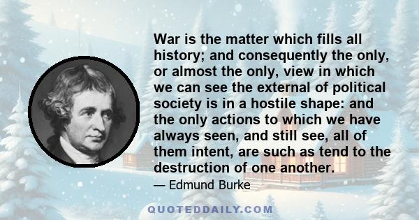 War is the matter which fills all history; and consequently the only, or almost the only, view in which we can see the external of political society is in a hostile shape: and the only actions to which we have always