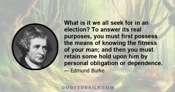 What is it we all seek for in an election? To answer its real purposes, you must first possess the means of knowing the fitness of your man; and then you must retain some hold upon him by personal obligation or