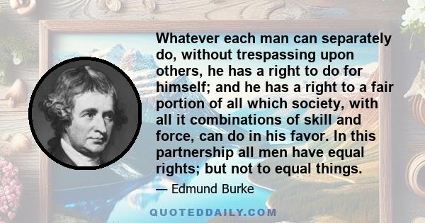 Whatever each man can separately do, without trespassing upon others, he has a right to do for himself; and he has a right to a fair portion of all which society, with all it combinations of skill and force, can do in