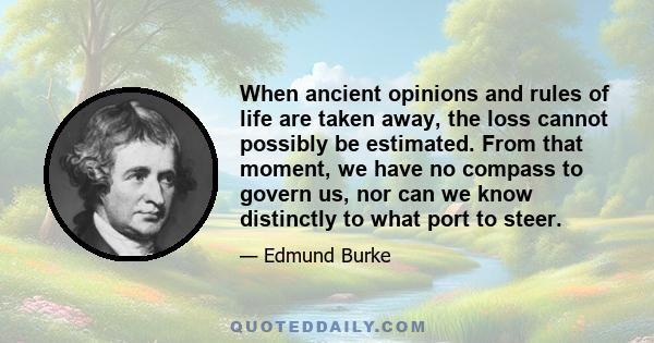 When ancient opinions and rules of life are taken away, the loss cannot possibly be estimated. From that moment, we have no compass to govern us, nor can we know distinctly to what port to steer.