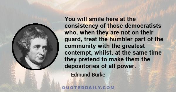 You will smile here at the consistency of those democratists who, when they are not on their guard, treat the humbler part of the community with the greatest contempt, whilst, at the same time they pretend to make them