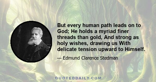 But every human path leads on to God; He holds a myriad finer threads than gold, And strong as holy wishes, drawing us With delicate tension upward to Himself.