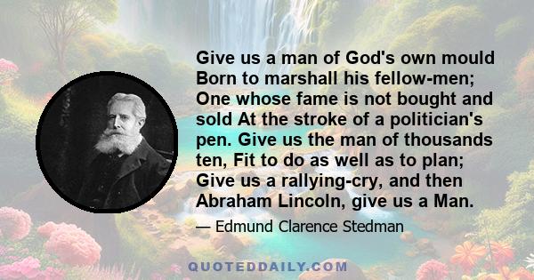 Give us a man of God's own mould Born to marshall his fellow-men; One whose fame is not bought and sold At the stroke of a politician's pen. Give us the man of thousands ten, Fit to do as well as to plan; Give us a