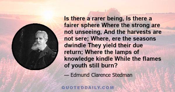 Is there a rarer being, Is there a fairer sphere Where the strong are not unseeing, And the harvests are not sere; Where, ere the seasons dwindle They yield their due return; Where the lamps of knowledge kindle While