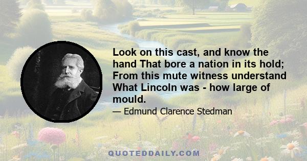 Look on this cast, and know the hand That bore a nation in its hold; From this mute witness understand What Lincoln was - how large of mould.