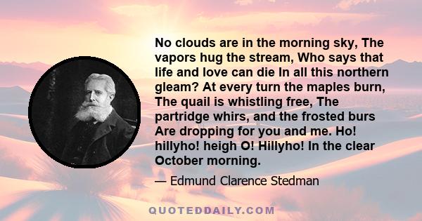 No clouds are in the morning sky, The vapors hug the stream, Who says that life and love can die In all this northern gleam? At every turn the maples burn, The quail is whistling free, The partridge whirs, and the