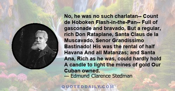 No, he was no such charlatan-- Count de Hoboken Flash-in-the-Pan-- Full of gasconade and bravado, But a regular, rich Don Rataplane, Santa Claus de la Muscavado, Senor Grandissimo Bastinado! His was the rental of half