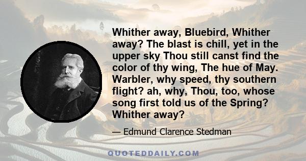 Whither away, Bluebird, Whither away? The blast is chill, yet in the upper sky Thou still canst find the color of thy wing, The hue of May. Warbler, why speed, thy southern flight? ah, why, Thou, too, whose song first