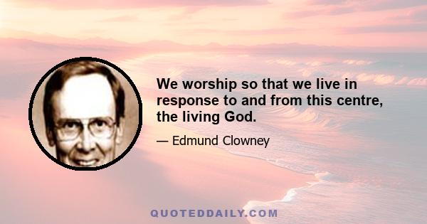 We worship so that we live in response to and from this centre, the living God.