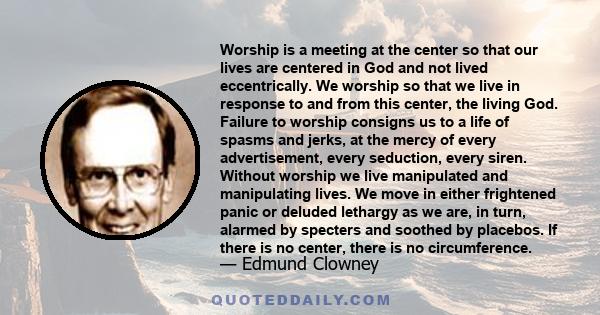 Worship is a meeting at the center so that our lives are centered in God and not lived eccentrically. We worship so that we live in response to and from this center, the living God. Failure to worship consigns us to a