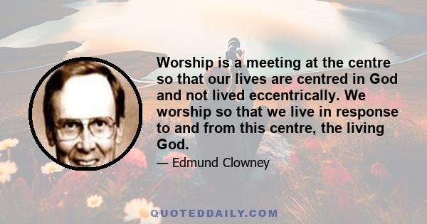 Worship is a meeting at the centre so that our lives are centred in God and not lived eccentrically. We worship so that we live in response to and from this centre, the living God.