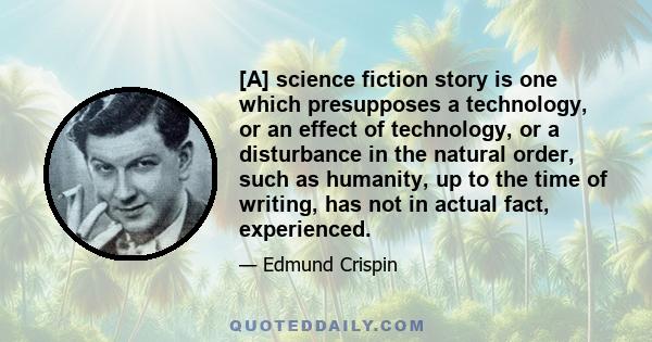 [A] science fiction story is one which presupposes a technology, or an effect of technology, or a disturbance in the natural order, such as humanity, up to the time of writing, has not in actual fact, experienced.