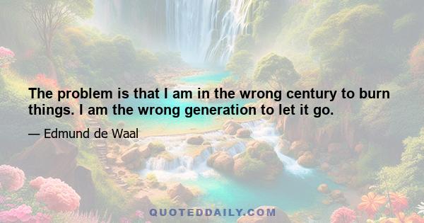 The problem is that I am in the wrong century to burn things. I am the wrong generation to let it go.