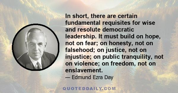 In short, there are certain fundamental requisites for wise and resolute democratic leadership. It must build on hope, not on fear; on honesty, not on falsehood; on justice, not on injustice; on public tranquility, not