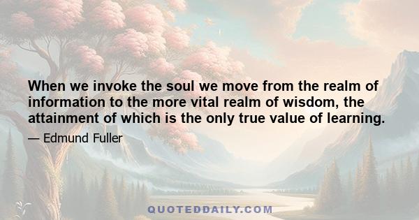 When we invoke the soul we move from the realm of information to the more vital realm of wisdom, the attainment of which is the only true value of learning.