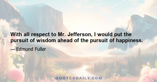 With all respect to Mr. Jefferson, I would put the pursuit of wisdom ahead of the pursuit of happiness.