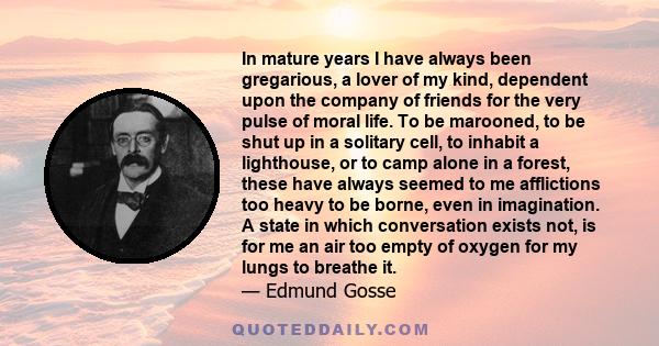 In mature years I have always been gregarious, a lover of my kind, dependent upon the company of friends for the very pulse of moral life. To be marooned, to be shut up in a solitary cell, to inhabit a lighthouse, or to 