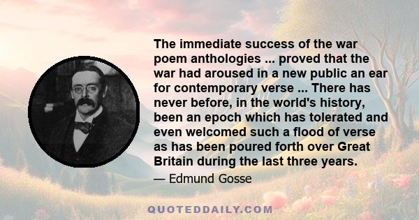 The immediate success of the war poem anthologies ... proved that the war had aroused in a new public an ear for contemporary verse ... There has never before, in the world's history, been an epoch which has tolerated