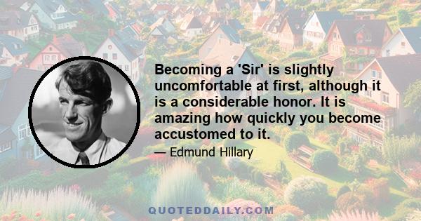 Becoming a 'Sir' is slightly uncomfortable at first, although it is a considerable honor. It is amazing how quickly you become accustomed to it.