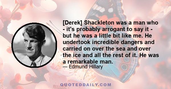 [Derek] Shackleton was a man who - it's probably arrogant to say it - but he was a little bit like me. He undertook incredible dangers and carried on over the sea and over the ice and all the rest of it. He was a