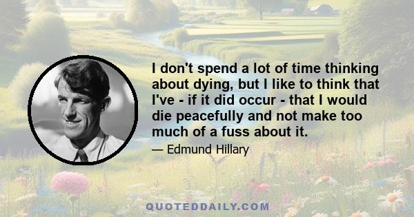 I don't spend a lot of time thinking about dying, but I like to think that I've - if it did occur - that I would die peacefully and not make too much of a fuss about it.