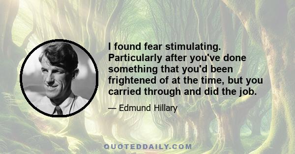 I found fear stimulating. Particularly after you've done something that you'd been frightened of at the time, but you carried through and did the job.