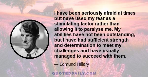 I have been seriously afraid at times but have used my fear as a stimulating factor rather than allowing it to paralyse me. My abilities have not been outstanding, but I have had sufficient strength and determination to 