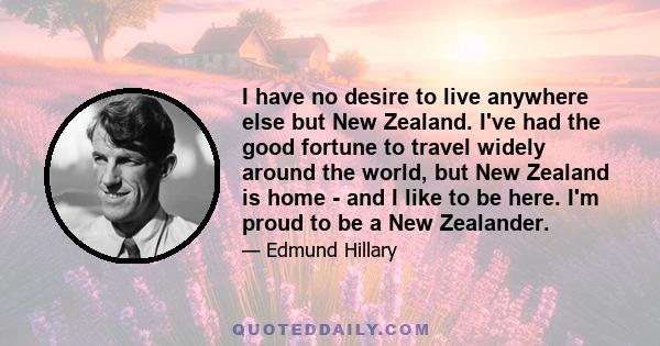 I have no desire to live anywhere else but New Zealand. I've had the good fortune to travel widely around the world, but New Zealand is home - and I like to be here. I'm proud to be a New Zealander.