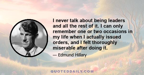 I never talk about being leaders and all the rest of it. I can only remember one or two occasions in my life when I actually issued orders, and I felt thoroughly miserable after doing it.