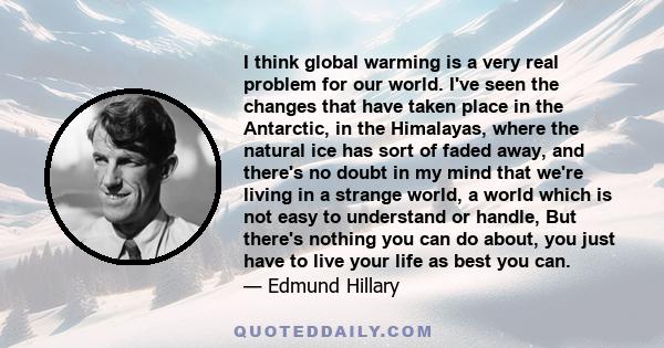 I think global warming is a very real problem for our world. I've seen the changes that have taken place in the Antarctic, in the Himalayas, where the natural ice has sort of faded away, and there's no doubt in my mind