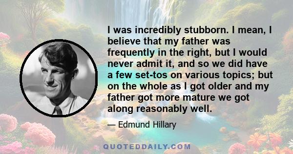 I was incredibly stubborn. I mean, I believe that my father was frequently in the right, but I would never admit it, and so we did have a few set-tos on various topics; but on the whole as I got older and my father got